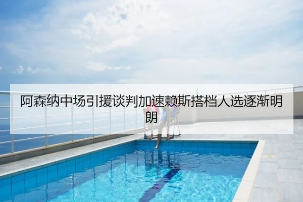 阿森纳中场引援谈判加速赖斯搭档人选逐渐明朗
