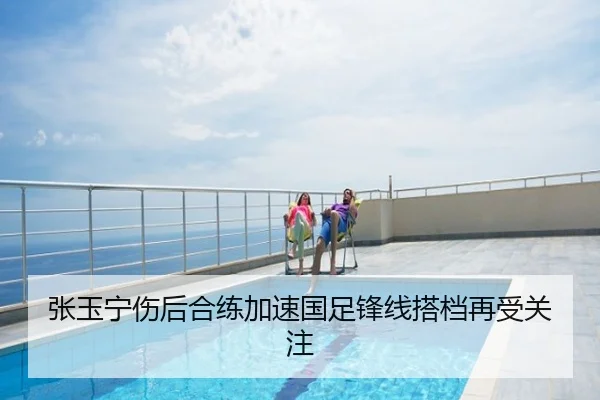 张玉宁伤后合练加速国足锋线搭档再受关注