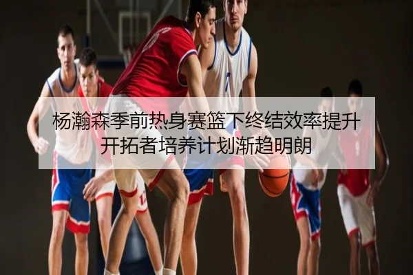 杨瀚森季前热身赛篮下终结效率提升 开拓者培养计划渐趋明朗