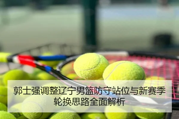 郭士强调整辽宁男篮防守站位与新赛季轮换思路全面解析